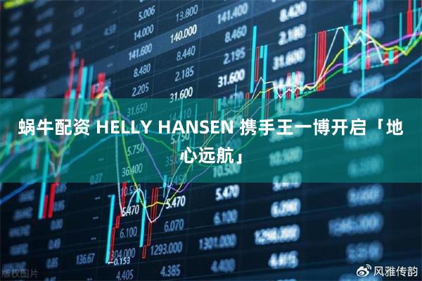 蜗牛配资 HELLY HANSEN 携手王一博开启「地心远航」