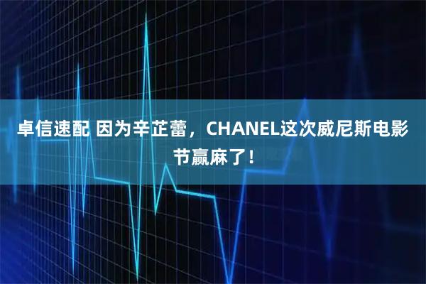 卓信速配 因为辛芷蕾，CHANEL这次威尼斯电影节赢麻了！