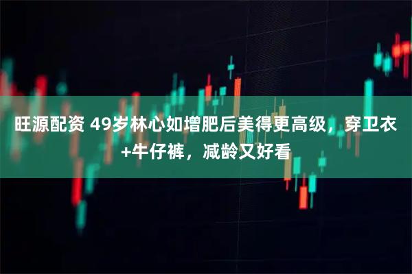 旺源配资 49岁林心如增肥后美得更高级，穿卫衣+牛仔裤，减龄又好看