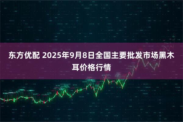 东方优配 2025年9月8日全国主要批发市场黑木耳价格行情