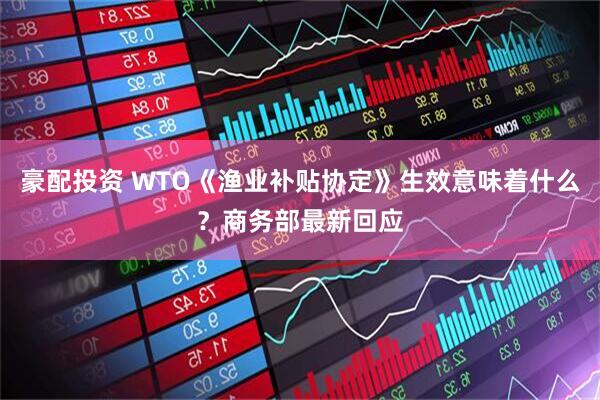 豪配投资 WTO《渔业补贴协定》生效意味着什么？商务部最新回应