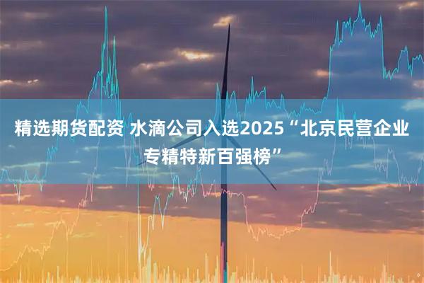 精选期货配资 水滴公司入选2025“北京民营企业专精特新百强榜”