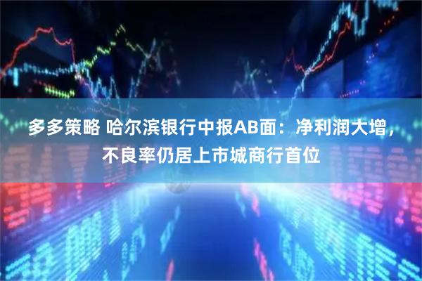 多多策略 哈尔滨银行中报AB面：净利润大增，不良率仍居上市城商行首位