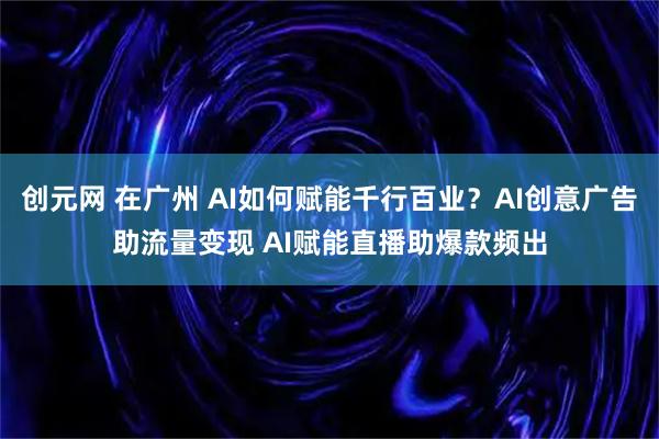 创元网 在广州 AI如何赋能千行百业？AI创意广告助流量变现 AI赋能直播助爆款频出