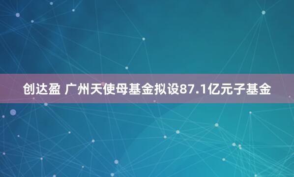 创达盈 广州天使母基金拟设87.1亿元子基金
