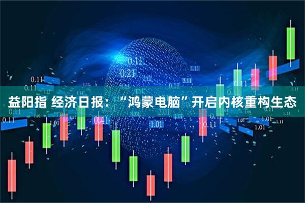 益阳指 经济日报：“鸿蒙电脑”开启内核重构生态