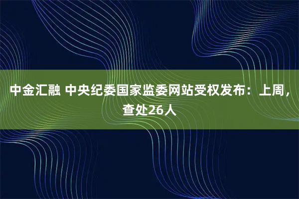 中金汇融 中央纪委国家监委网站受权发布：上周，查处26人