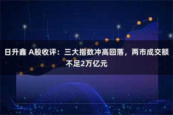 日升鑫 A股收评：三大指数冲高回落，两市成交额不足2万亿元