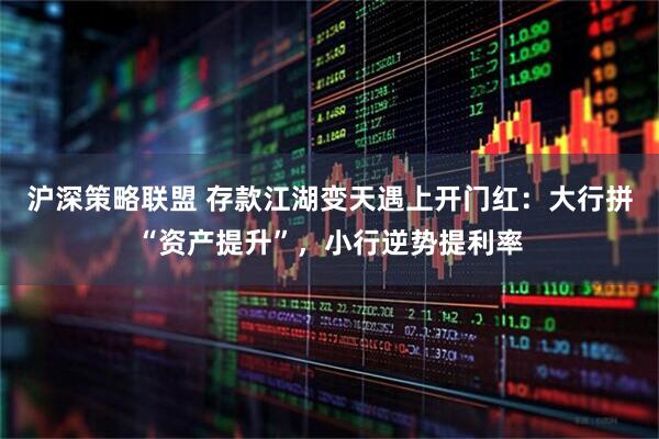 沪深策略联盟 存款江湖变天遇上开门红：大行拼“资产提升”，小行逆势提利率