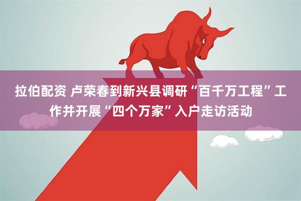 拉伯配资 卢荣春到新兴县调研“百千万工程”工作并开展“四个万家”入户走访活动