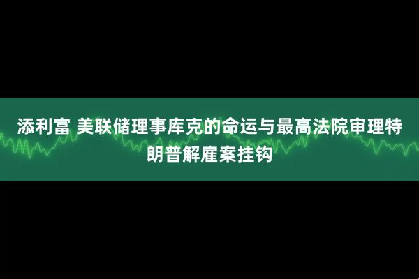 添利富 美联储理事库克的命运与最高法院审理特朗普解雇案挂钩