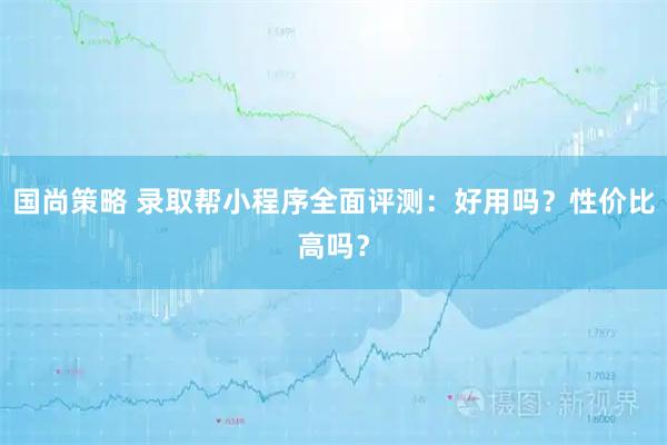 国尚策略 录取帮小程序全面评测：好用吗？性价比高吗？