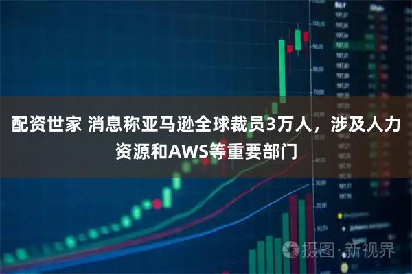配资世家 消息称亚马逊全球裁员3万人，涉及人力资源和AWS等重要部门