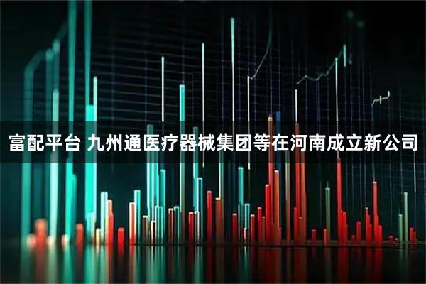 富配平台 九州通医疗器械集团等在河南成立新公司