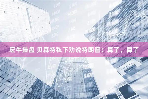 宏牛操盘 贝森特私下劝说特朗普：算了，算了